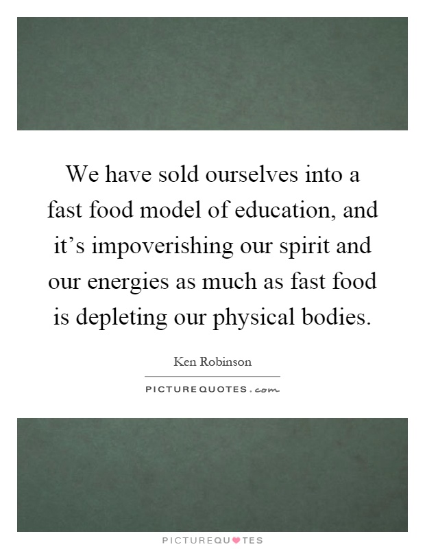 We have sold ourselves into a fast food model of education, and it's impoverishing our spirit and our energies as much as fast food is depleting our physical bodies Picture Quote #1
