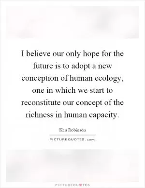 I believe our only hope for the future is to adopt a new conception of human ecology, one in which we start to reconstitute our concept of the richness in human capacity Picture Quote #1