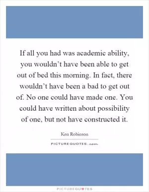 If all you had was academic ability, you wouldn’t have been able to get out of bed this morning. In fact, there wouldn’t have been a bad to get out of. No one could have made one. You could have written about possibility of one, but not have constructed it Picture Quote #1