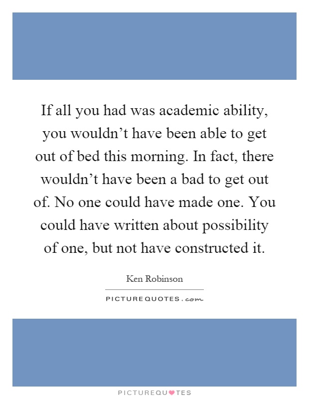 If all you had was academic ability, you wouldn't have been able to get out of bed this morning. In fact, there wouldn't have been a bad to get out of. No one could have made one. You could have written about possibility of one, but not have constructed it Picture Quote #1