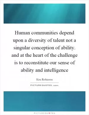 Human communities depend upon a diversity of talent not a singular conception of ability. and at the heart of the challenge is to reconstitute our sense of ability and intelligence Picture Quote #1