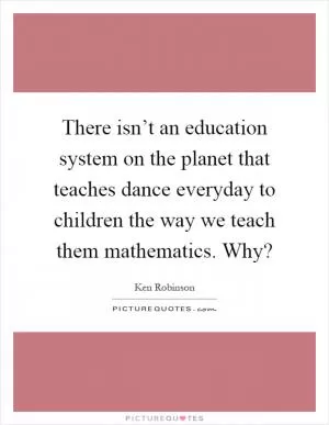 There isn’t an education system on the planet that teaches dance everyday to children the way we teach them mathematics. Why? Picture Quote #1