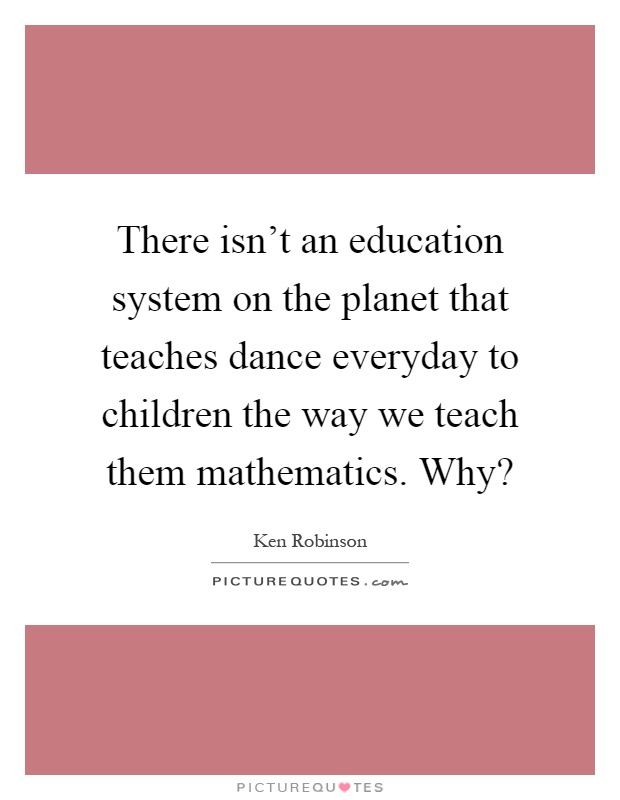 There isn't an education system on the planet that teaches dance everyday to children the way we teach them mathematics. Why? Picture Quote #1