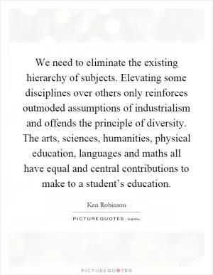 We need to eliminate the existing hierarchy of subjects. Elevating some disciplines over others only reinforces outmoded assumptions of industrialism and offends the principle of diversity. The arts, sciences, humanities, physical education, languages and maths all have equal and central contributions to make to a student’s education Picture Quote #1