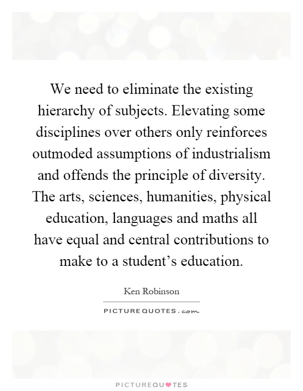 We need to eliminate the existing hierarchy of subjects. Elevating some disciplines over others only reinforces outmoded assumptions of industrialism and offends the principle of diversity. The arts, sciences, humanities, physical education, languages and maths all have equal and central contributions to make to a student's education Picture Quote #1