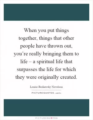 When you put things together, things that other people have thrown out, you’re really bringing them to life – a spiritual life that surpasses the life for which they were originally created Picture Quote #1