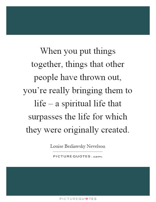 When you put things together, things that other people have thrown out, you're really bringing them to life – a spiritual life that surpasses the life for which they were originally created Picture Quote #1