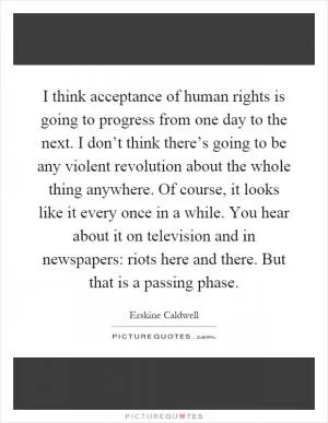 I think acceptance of human rights is going to progress from one day to the next. I don’t think there’s going to be any violent revolution about the whole thing anywhere. Of course, it looks like it every once in a while. You hear about it on television and in newspapers: riots here and there. But that is a passing phase Picture Quote #1