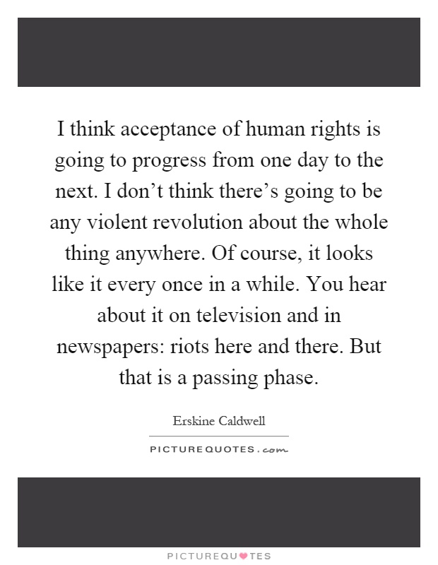 I think acceptance of human rights is going to progress from one day to the next. I don't think there's going to be any violent revolution about the whole thing anywhere. Of course, it looks like it every once in a while. You hear about it on television and in newspapers: riots here and there. But that is a passing phase Picture Quote #1