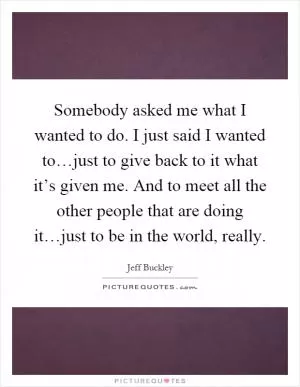 Somebody asked me what I wanted to do. I just said I wanted to…just to give back to it what it’s given me. And to meet all the other people that are doing it…just to be in the world, really Picture Quote #1