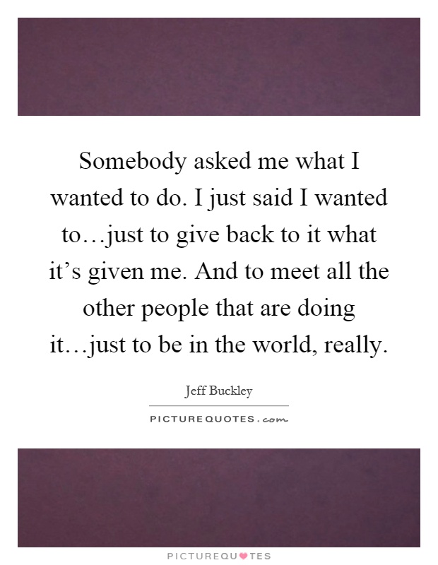 Somebody asked me what I wanted to do. I just said I wanted to…just to give back to it what it's given me. And to meet all the other people that are doing it…just to be in the world, really Picture Quote #1