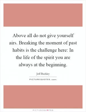 Above all do not give yourself airs. Breaking the moment of past habits is the challenge here: In the life of the spirit you are always at the beginning Picture Quote #1