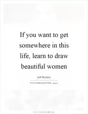 If you want to get somewhere in this life, learn to draw beautiful women Picture Quote #1