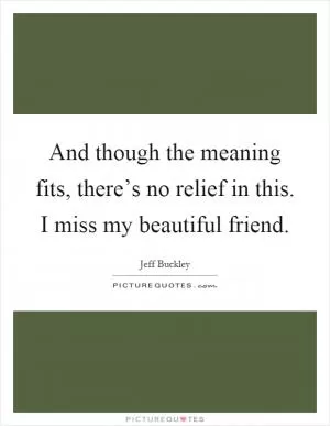 And though the meaning fits, there’s no relief in this. I miss my beautiful friend Picture Quote #1