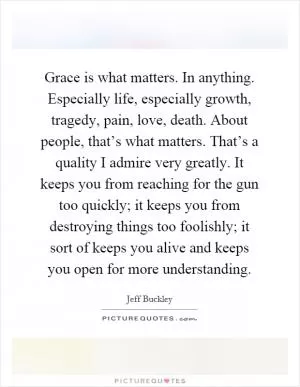 Grace is what matters. In anything. Especially life, especially growth, tragedy, pain, love, death. About people, that’s what matters. That’s a quality I admire very greatly. It keeps you from reaching for the gun too quickly; it keeps you from destroying things too foolishly; it sort of keeps you alive and keeps you open for more understanding Picture Quote #1