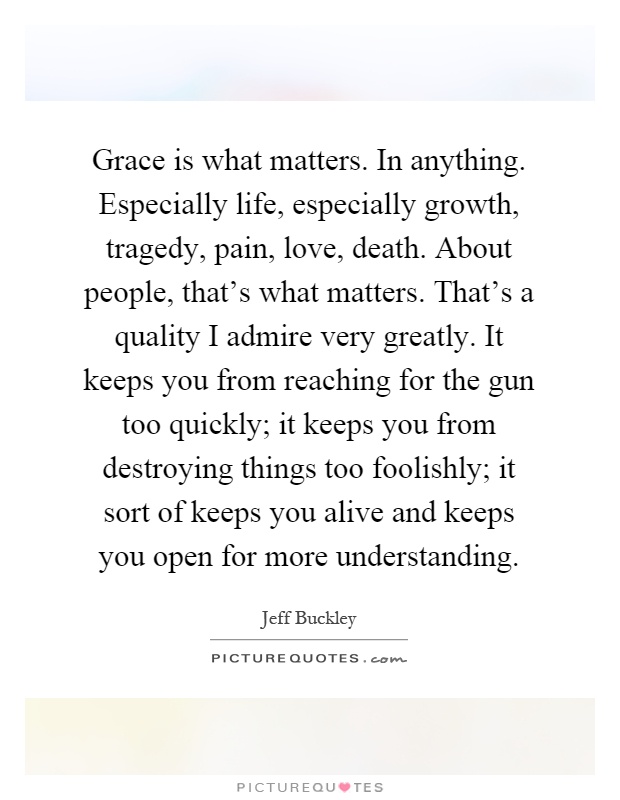 Grace is what matters. In anything. Especially life, especially growth, tragedy, pain, love, death. About people, that's what matters. That's a quality I admire very greatly. It keeps you from reaching for the gun too quickly; it keeps you from destroying things too foolishly; it sort of keeps you alive and keeps you open for more understanding Picture Quote #1