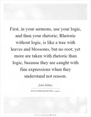 First, in your sermons, use your logic, and then your rhetoric; Rhetoric without logic, is like a tree with leaves and blossoms, but no root; yet more are taken with rhetoric than logic, because they are caught with fine expressions when they understand not reason Picture Quote #1
