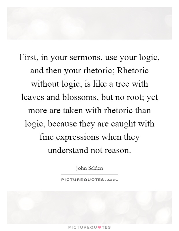 First, in your sermons, use your logic, and then your rhetoric; Rhetoric without logic, is like a tree with leaves and blossoms, but no root; yet more are taken with rhetoric than logic, because they are caught with fine expressions when they understand not reason Picture Quote #1