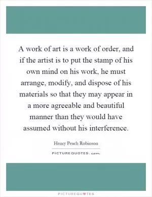 A work of art is a work of order, and if the artist is to put the stamp of his own mind on his work, he must arrange, modify, and dispose of his materials so that they may appear in a more agreeable and beautiful manner than they would have assumed without his interference Picture Quote #1