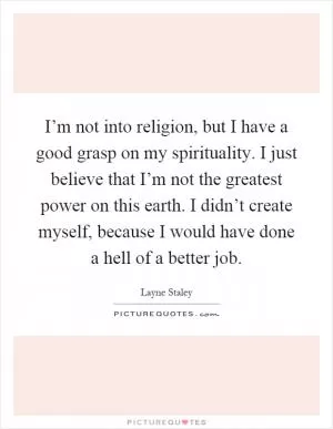 I’m not into religion, but I have a good grasp on my spirituality. I just believe that I’m not the greatest power on this earth. I didn’t create myself, because I would have done a hell of a better job Picture Quote #1