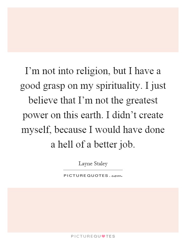 I'm not into religion, but I have a good grasp on my spirituality. I just believe that I'm not the greatest power on this earth. I didn't create myself, because I would have done a hell of a better job Picture Quote #1