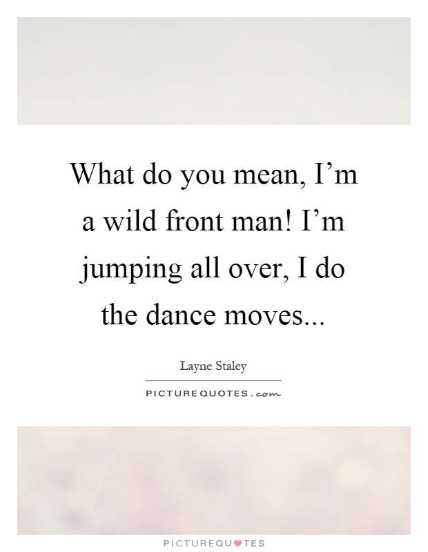 What do you mean, I'm a wild front man! I'm jumping all over, I do the dance moves Picture Quote #1