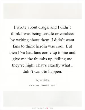 I wrote about drugs, and I didn’t think I was being unsafe or careless by writing about them. I didn’t want fans to think heroin was cool. But then I’ve had fans come up to me and give me the thumbs up, telling me they’re high. That’s exactly what I didn’t want to happen Picture Quote #1