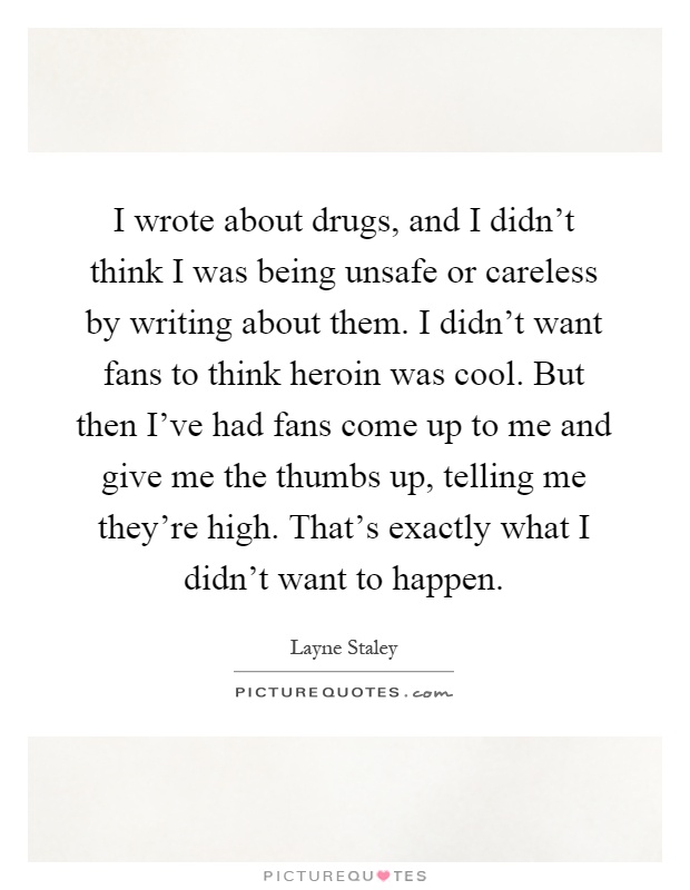 I wrote about drugs, and I didn't think I was being unsafe or careless by writing about them. I didn't want fans to think heroin was cool. But then I've had fans come up to me and give me the thumbs up, telling me they're high. That's exactly what I didn't want to happen Picture Quote #1