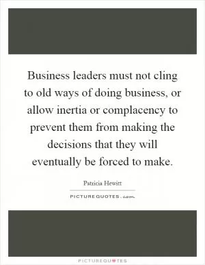 Business leaders must not cling to old ways of doing business, or allow inertia or complacency to prevent them from making the decisions that they will eventually be forced to make Picture Quote #1