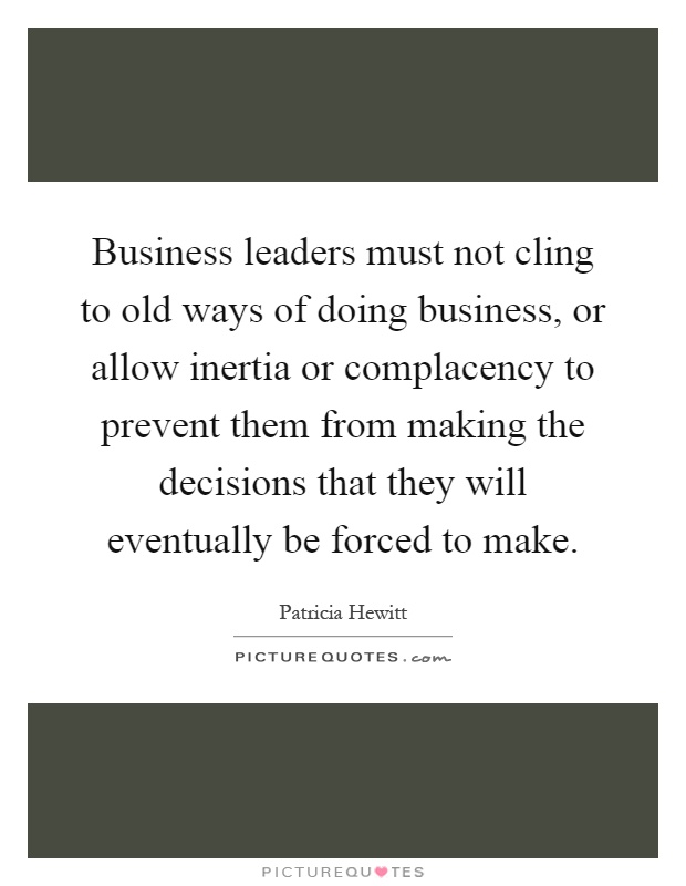 Business leaders must not cling to old ways of doing business, or allow inertia or complacency to prevent them from making the decisions that they will eventually be forced to make Picture Quote #1