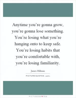 Anytime you’re gonna grow, you’re gonna lose something. You’re losing what you’re hanging onto to keep safe. You’re losing habits that you’re comfortable with, you’re losing familiarity Picture Quote #1