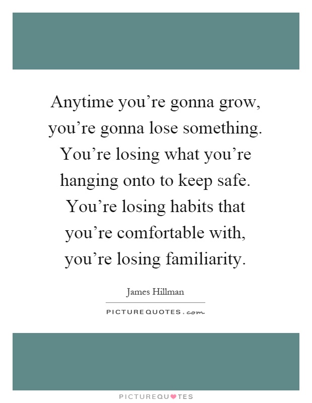 Anytime you're gonna grow, you're gonna lose something. You're losing what you're hanging onto to keep safe. You're losing habits that you're comfortable with, you're losing familiarity Picture Quote #1