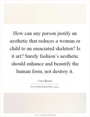 How can any person justify an aesthetic that reduces a woman or child to an emaciated skeleton? Is it art? Surely fashion’s aesthetic should enhance and beautify the human form, not destroy it Picture Quote #1