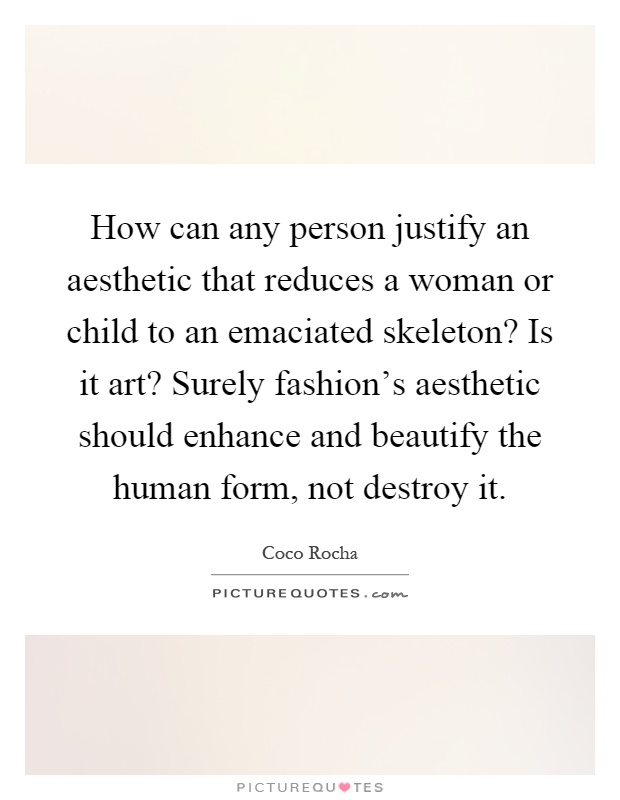 How can any person justify an aesthetic that reduces a woman or child to an emaciated skeleton? Is it art? Surely fashion's aesthetic should enhance and beautify the human form, not destroy it Picture Quote #1