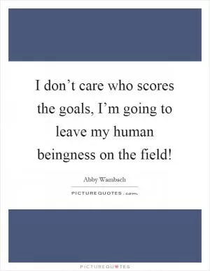 I don’t care who scores the goals, I’m going to leave my human beingness on the field! Picture Quote #1