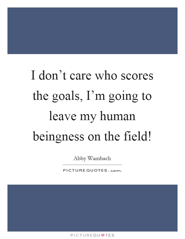 I don't care who scores the goals, I'm going to leave my human beingness on the field! Picture Quote #1