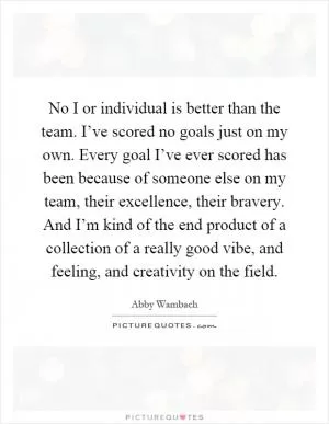 No I or individual is better than the team. I’ve scored no goals just on my own. Every goal I’ve ever scored has been because of someone else on my team, their excellence, their bravery. And I’m kind of the end product of a collection of a really good vibe, and feeling, and creativity on the field Picture Quote #1