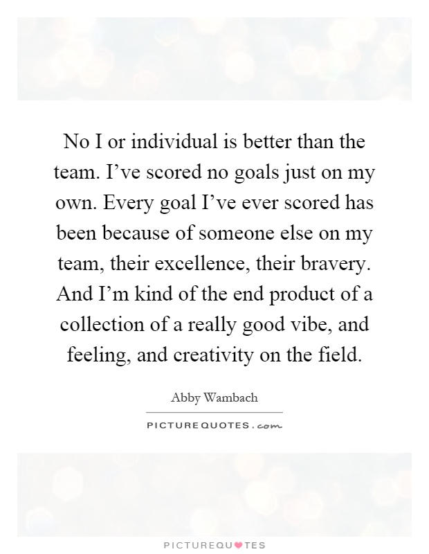 No I or individual is better than the team. I've scored no goals just on my own. Every goal I've ever scored has been because of someone else on my team, their excellence, their bravery. And I'm kind of the end product of a collection of a really good vibe, and feeling, and creativity on the field Picture Quote #1