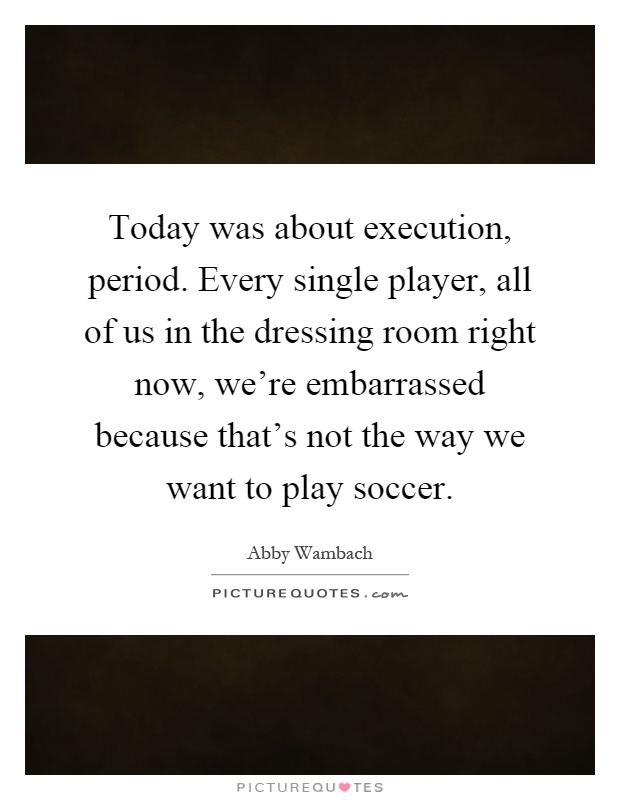 Today was about execution, period. Every single player, all of us in the dressing room right now, we're embarrassed because that's not the way we want to play soccer Picture Quote #1