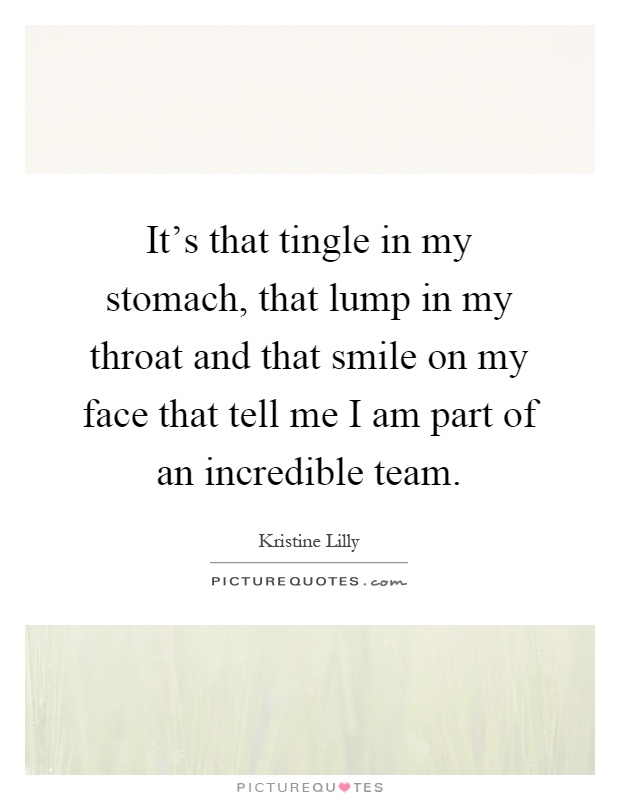 It's that tingle in my stomach, that lump in my throat and that smile on my face that tell me I am part of an incredible team Picture Quote #1