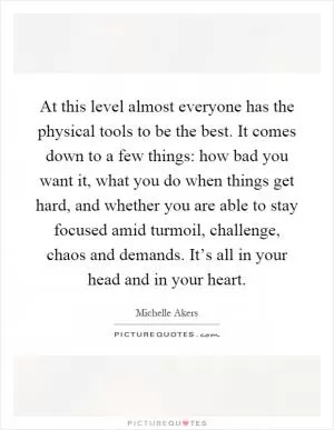 At this level almost everyone has the physical tools to be the best. It comes down to a few things: how bad you want it, what you do when things get hard, and whether you are able to stay focused amid turmoil, challenge, chaos and demands. It’s all in your head and in your heart Picture Quote #1