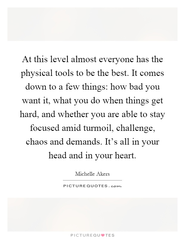 At this level almost everyone has the physical tools to be the best. It comes down to a few things: how bad you want it, what you do when things get hard, and whether you are able to stay focused amid turmoil, challenge, chaos and demands. It's all in your head and in your heart Picture Quote #1
