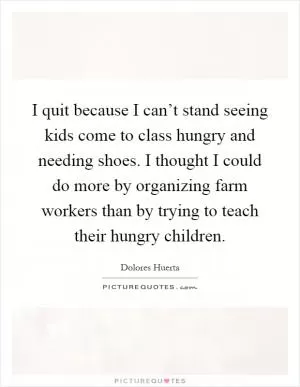 I quit because I can’t stand seeing kids come to class hungry and needing shoes. I thought I could do more by organizing farm workers than by trying to teach their hungry children Picture Quote #1