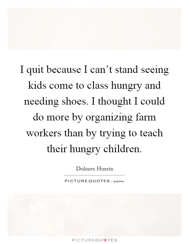 I quit because I can't stand seeing kids come to class hungry and needing shoes. I thought I could do more by organizing farm workers than by trying to teach their hungry children Picture Quote #1