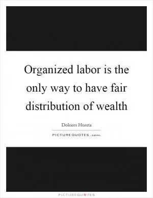 Organized labor is the only way to have fair distribution of wealth Picture Quote #1