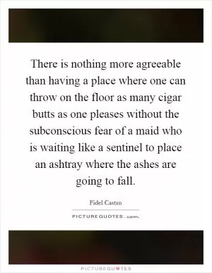 There is nothing more agreeable than having a place where one can throw on the floor as many cigar butts as one pleases without the subconscious fear of a maid who is waiting like a sentinel to place an ashtray where the ashes are going to fall Picture Quote #1