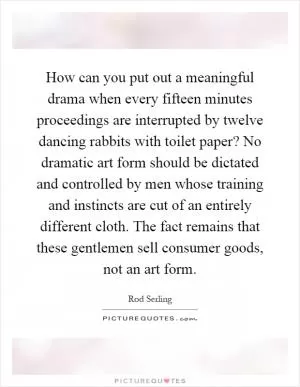 How can you put out a meaningful drama when every fifteen minutes proceedings are interrupted by twelve dancing rabbits with toilet paper? No dramatic art form should be dictated and controlled by men whose training and instincts are cut of an entirely different cloth. The fact remains that these gentlemen sell consumer goods, not an art form Picture Quote #1