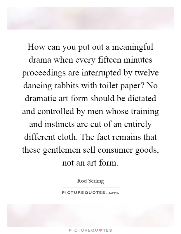 How can you put out a meaningful drama when every fifteen minutes proceedings are interrupted by twelve dancing rabbits with toilet paper? No dramatic art form should be dictated and controlled by men whose training and instincts are cut of an entirely different cloth. The fact remains that these gentlemen sell consumer goods, not an art form Picture Quote #1