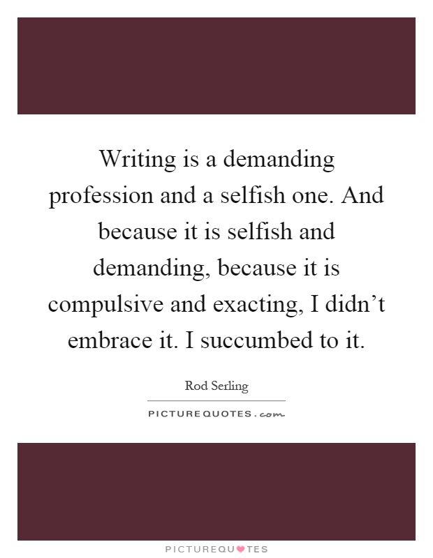 Writing is a demanding profession and a selfish one. And because it is selfish and demanding, because it is compulsive and exacting, I didn't embrace it. I succumbed to it Picture Quote #1