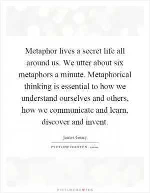 Metaphor lives a secret life all around us. We utter about six metaphors a minute. Metaphorical thinking is essential to how we understand ourselves and others, how we communicate and learn, discover and invent Picture Quote #1